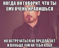 Когда он говорит, что ты ему очень нравишься но встречаться не предлагает и вообще хуй на тебя клал