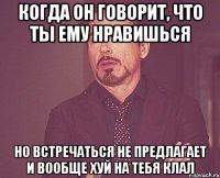 Когда он говорит, что ты ему нравишься но встречаться не предлагает и вообще хуй на тебя клал