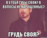 А у тебя губы свои? А волосы не нарощенные? Грудь своя?