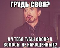 Грудь своя? А у тебя губы свои? А волосы не нарощенные?