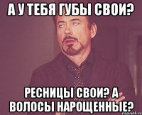 А у тебя губы свои? Ресницы свои? А волосы нарощенные?