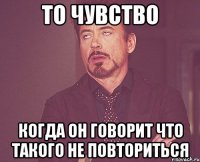 то чувство когда он говорит что такого не повториться