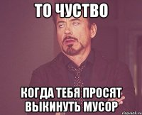 то чуство когда тебя просят выкинуть мусор