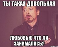 ты такая довольная любовью что ли занимались?