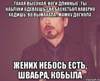 такая высокая, ноги длинные , ты каблуки одеваешь? на баскетбол наверно ходишь, во вымахала , мамку догнола жених небось есть, швабра, кобыла