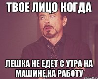 твое лицо когда Лешка не едет с утра на машине,на работу