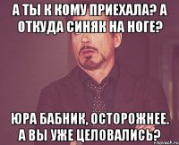 А ты к кому приехала? А откуда синяк на ноге? Юра бабник, осторожнее. А вы уже целовались?