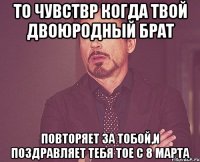 то чувствр когда твой двоюродный брат повторяет за тобой,и поздравляет тебя тое с 8 марта