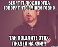 Бесят те люди когда говорят что Eminem говно Так пошлите этих людей на хуй!!!