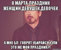 8 марта-праздник женщин,девушек,девочек а мне бл* говрят убирайся,хули это же мой праздник?!