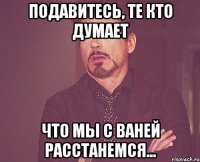 Подавитесь, те кто думает Что мы с Ваней расстанемся...