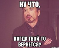 ну что, когда твой-то вернется?