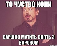 то чуство,коли Варшко мутить опять з Вороном