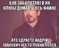 Був Заболотові в нк клюбі думав шось файне ато здрастє андрій іванович хех то повна попса