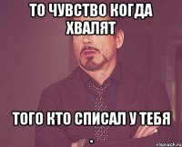 то чувство когда хвалят того кто списал у тебя .