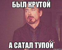 БЫЛ КРУТОЙ А САТАЛ ТУПОЙ