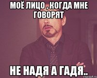 Моё лицо , когда мне говорят Не Надя а Гадя..