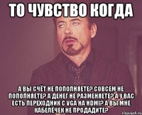 ТО ЧУВСТВО КОГДА а вы счёт не пополняете? совсем не пополняете? а денег не разменяете? а у вас есть переходник с VGA на HDMI? а вы мне кабелёчек не продадите?