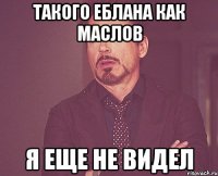 Такого еблана как Маслов я еще не видел