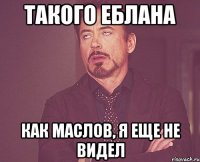 Такого еблана как Маслов, я еще не видел