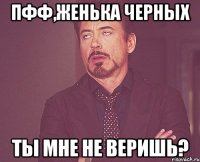 Пфф,Женька Черных Ты мне не веришь?