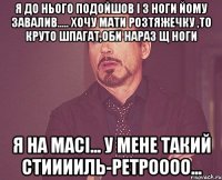 я до нього подойшов і з ноги йому завалив..... хочу мати розтяжечку ,то круто шпагат,оби нараз щ ноги я на масі... у мене такий стииииль-ретроооо...