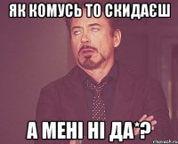 Як комусь то скидаєш а мені ні да*?