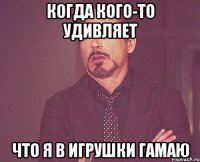 когда кого-то удивляет что я в игрушки гамаю