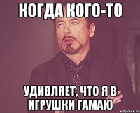 когда кого-то удивляет, что я в игрушки гамаю