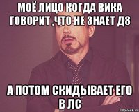Моё лицо когда Вика говорит ,что не знает дз а потом скидывает его в лс