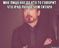 Мое лицо когда кто то говорит что iPad лучше чем гитара 