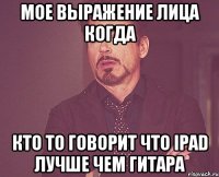 Мое выражение лица когда кто то говорит что iPad лучше чем гитара