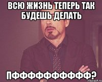 Всю жизнь теперь так будешь делать ПФффффффффф?