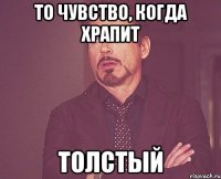 ТО ЧУВСТВО, КОГДА ХРАПИТ ТОЛСТЫЙ