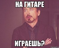 На гитаре играешь?