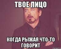 Твое лицо когда рыжая что-то говорит