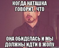 когда Наташка говорит , что она обиделась и мы должны идти в ЖОПУ