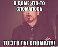 В доме что-то сломалось То это ты сломал!!!