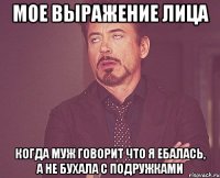 Мое выражение лица когда муж говорит что я ебалась, а не бухала с подружками