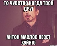 То чувство,когда твой друг Антон Маслов несет хуйню