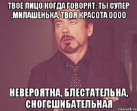 Твоё лицо когда говорят: Ты супер ,милашенька, твоя красота оооо Невероятна, блестательна, сногсшибательная