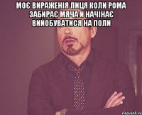 Моє вираженія лиця коли рома забирає мяча и начінає вийобуватися на поли 