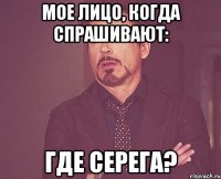 Мое лицо, когда спрашивают: Где Серега?