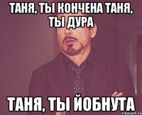 ТАНЯ, ТЫ КОНЧЕНА ТАНЯ, ТЫ ДУРА ТАНЯ, ТЫ ЙОБНУТА