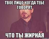 твое лицо когда тебе говорят что ты жирная