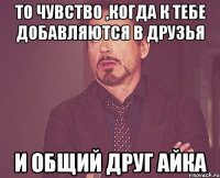 то чувство ,когда к тебе добавляются в друзья и общий друг Айка