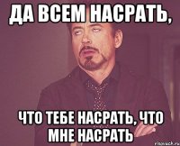 да всем насрать, что тебе насрать, что мне насрать