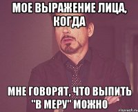 Мое выражение лица, когда мне говорят, что выпить "в меру" можно