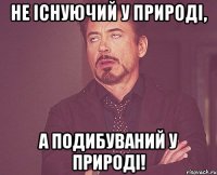 Не існуючий у природі, а подибуваний у природі!