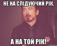 Не на слідуючий рік, а на той рік!